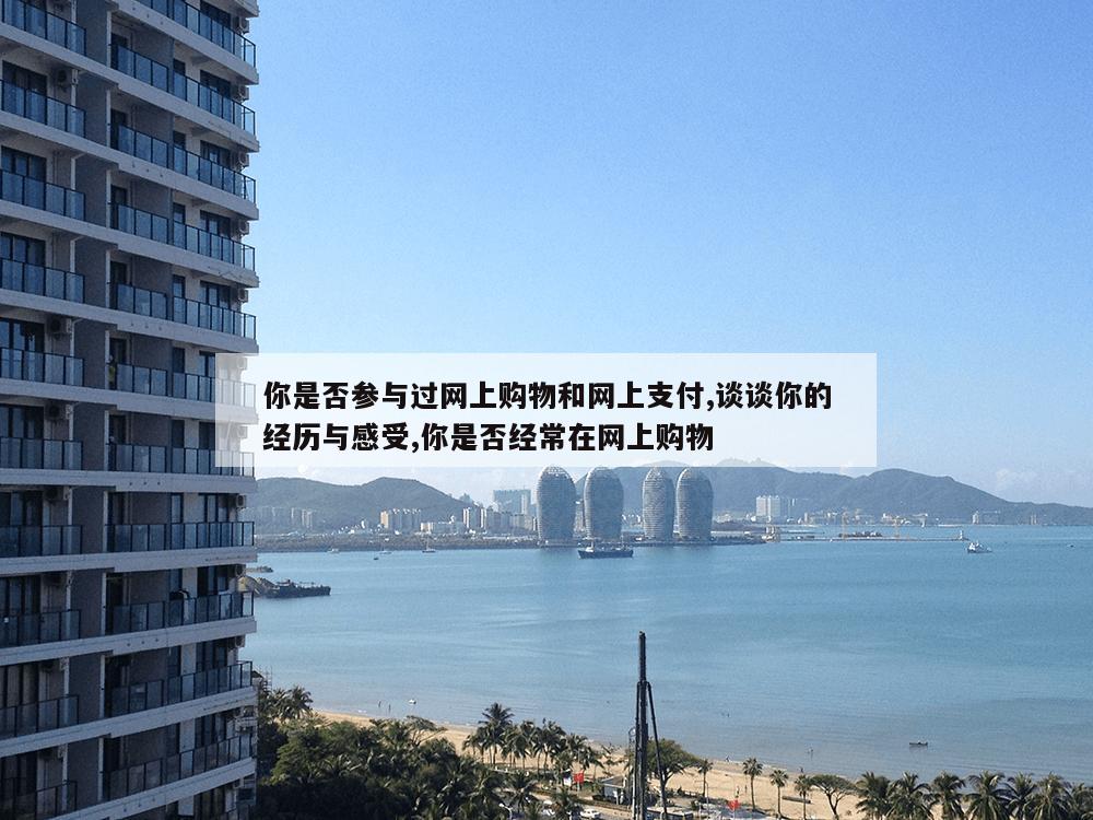 你是否参与过网上购物和网上支付,谈谈你的经历与感受,你是否经常在网上购物